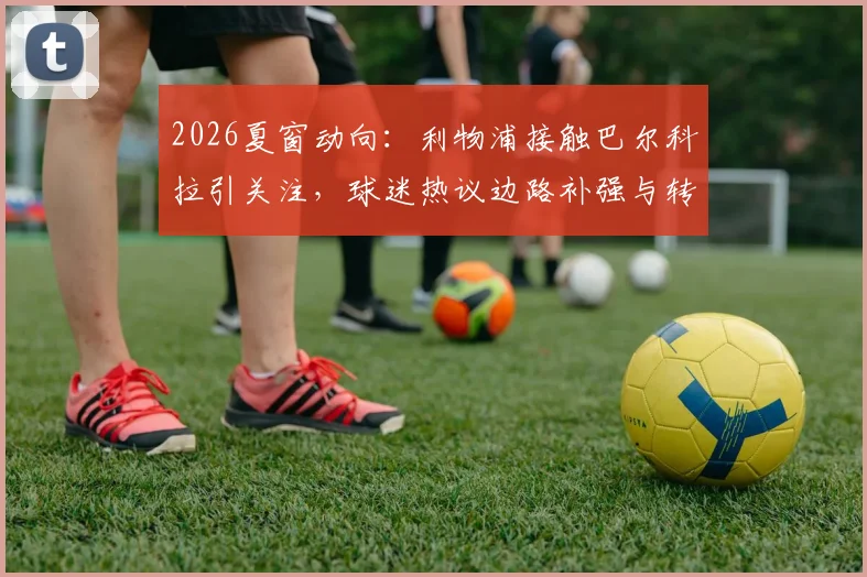 2026夏窗动向:利物浦接触巴尔科拉引关注,球迷热议边路补强与转会谈判内情