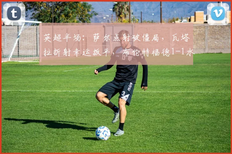 英超半场：萨尔点射破僵局，瓦塔拉折射幸运扳平，布伦特福德1-1水晶宫最新战报解读