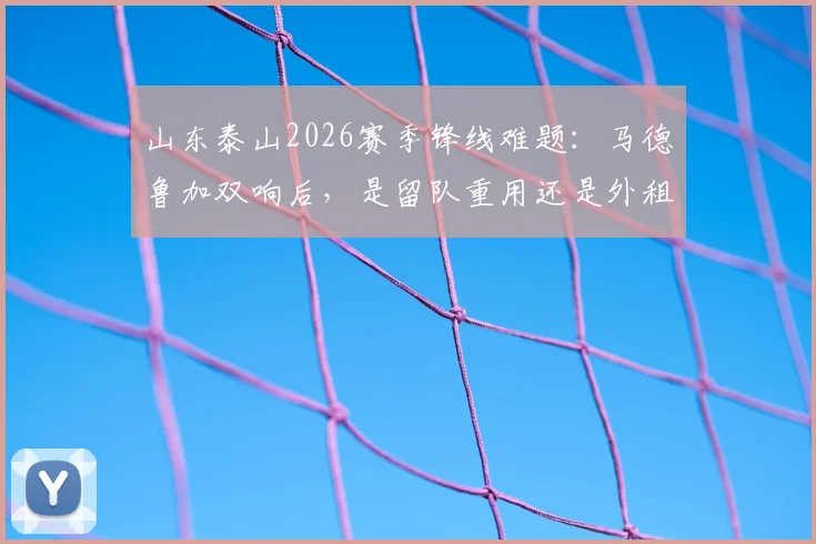 山东泰山2026赛季锋线难题：马德鲁加双响后，是留队重用还是外租锻炼更有价值？