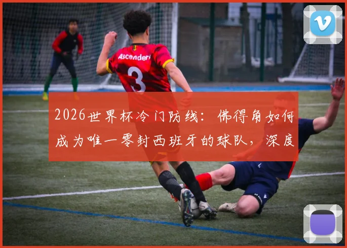 2026世界杯冷门防线:佛得角如何成为唯一零封西班牙的球队,深度复盘防守战术与费兰加时破门关键