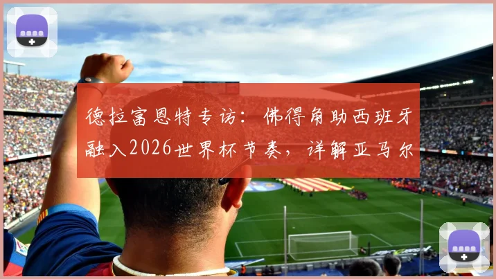 德拉富恩特专访:佛得角助西班牙融入2026世界杯节奏,详解亚马尔未来更大贡献与球队备战思路