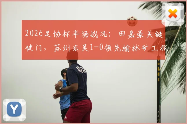 2026足协杯半场战况:田嘉豪关键破门,苏州东吴1-0领先榆林矿工旅投,附双方球队阵容与历史交锋解析