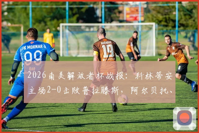 2026南美解放者杯战报：科林蒂安主场2-0击败普拉滕斯，阿尔贝托、凯克双双破门，晋级形势深度分析