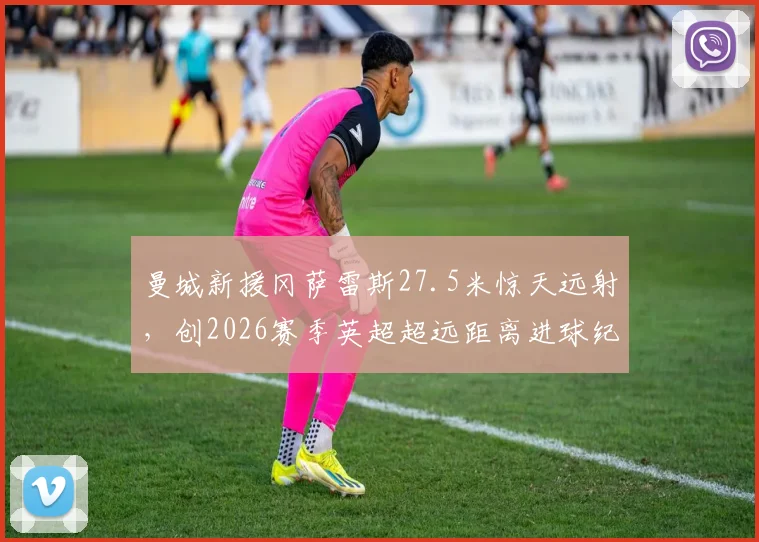 曼城新援冈萨雷斯27.5米惊天远射，创2026赛季英超超远距离进球纪录，视频集锦回顾