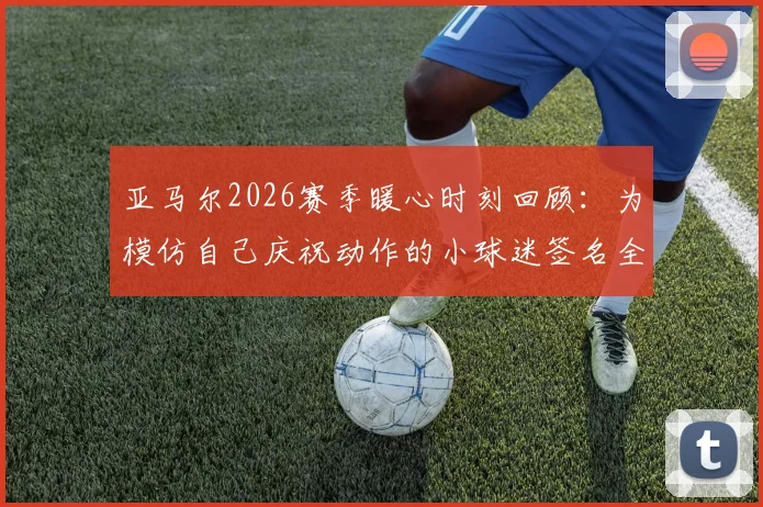 亚马尔2026赛季暖心时刻回顾：为模仿自己庆祝动作的小球迷签名全过程详解，球星亲笔签名获取指南