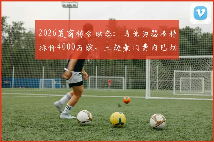 2026夏窗转会动态：马竞为瑟洛特标价4000万欧，土超豪门费内巴切加入争夺战
