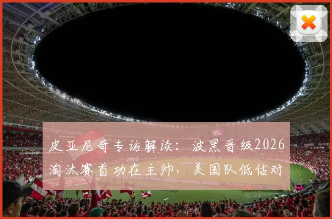 皮亚尼奇专访解读：波黑晋级2026淘汰赛首功在主帅，美国队低估对手代价几何？波黑足球关键因素剖析