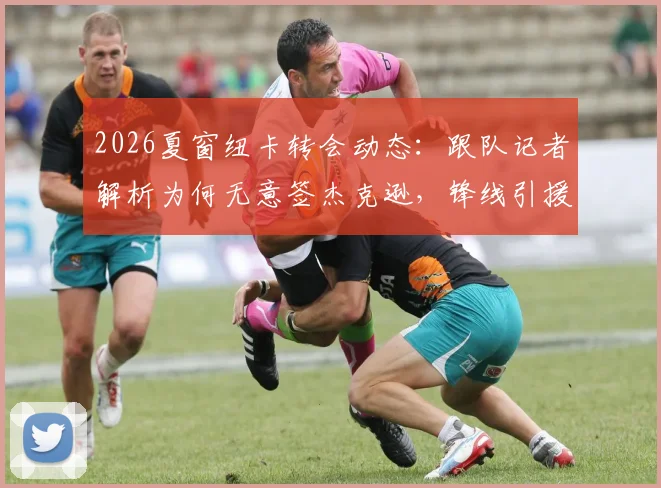 2026夏窗纽卡转会动态：跟队记者解析为何无意签杰克逊，锋线引援另有心仪目标人选