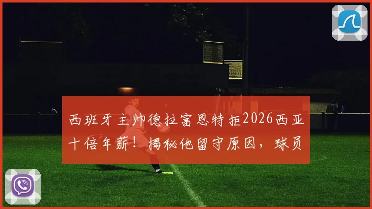 西班牙主帅德拉富恩特拒2026西亚十倍年薪！揭秘他留守原因，球员以“兄弟”相称彰显队内团结