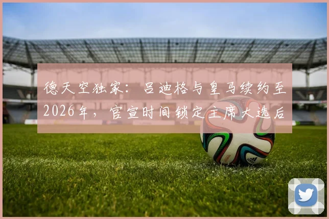 德天空独家:吕迪格与皇马续约至2026年,官宣时间锁定主席大选后