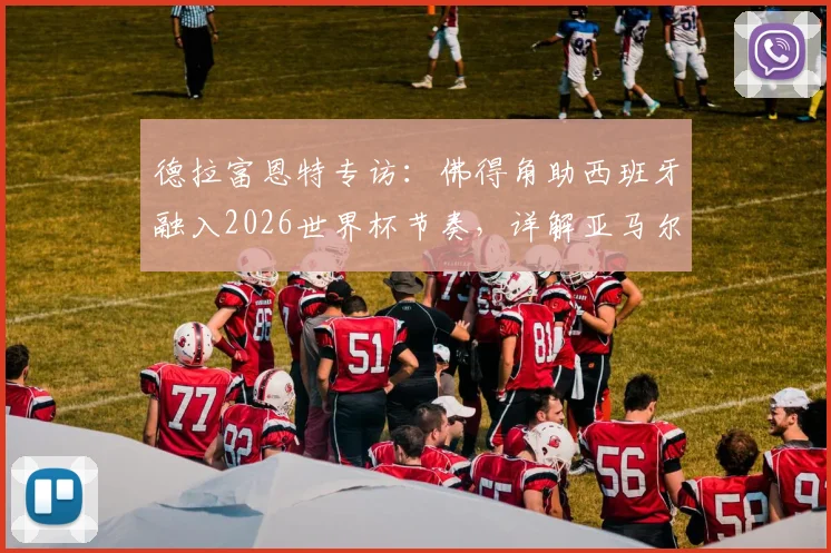 德拉富恩特专访:佛得角助西班牙融入2026世界杯节奏,详解亚马尔未来更大贡献与球队备战思路