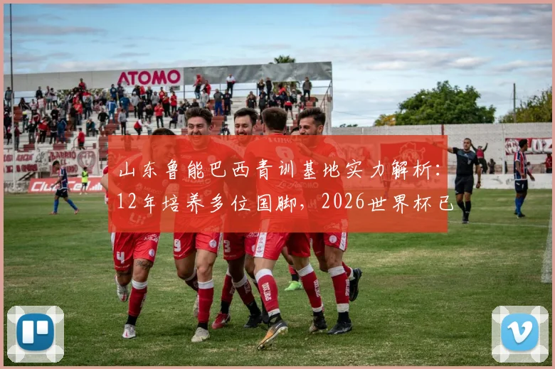 山东鲁能巴西青训基地实力解析:12年培养多位国脚,2026世界杯已有3人入选