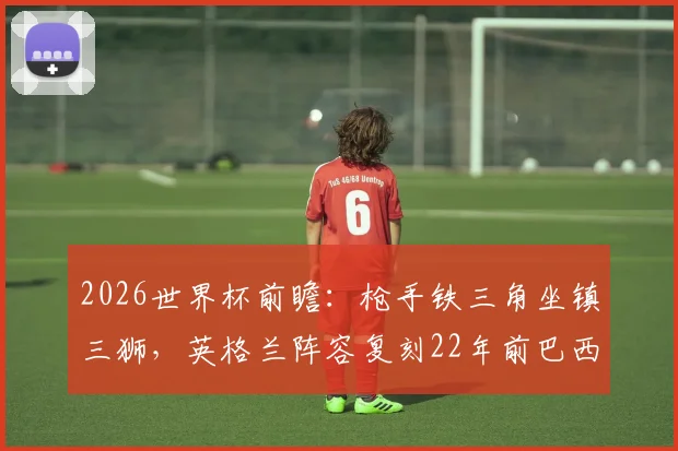 2026世界杯前瞻：枪手铁三角坐镇三狮，英格兰阵容复刻22年前巴西经典一役
