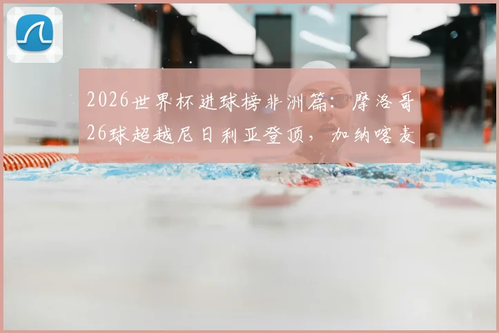 2026世界杯进球榜非洲篇:摩洛哥26球超越尼日利亚登顶,加纳喀麦隆谁排第三?