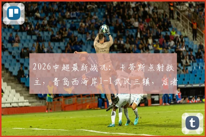 2026中超最新战况：卡蒂斯点射救主，青岛西海岸1-1武汉三镇，后者无奈吞下七连平（附比赛集锦）