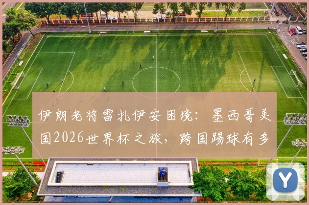 伊朗老将雷扎伊安困境:墨西哥美国2026世界杯之旅,跨国踢球有多难