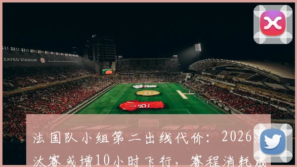 法国队小组第二出线代价：2026淘汰赛或增10小时飞行，赛程消耗成隐忧