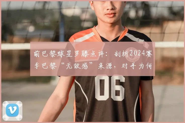 前巴黎球星罗滕点评:剖析2024赛季巴黎“无敌感”来源,对手为何未战先怯?