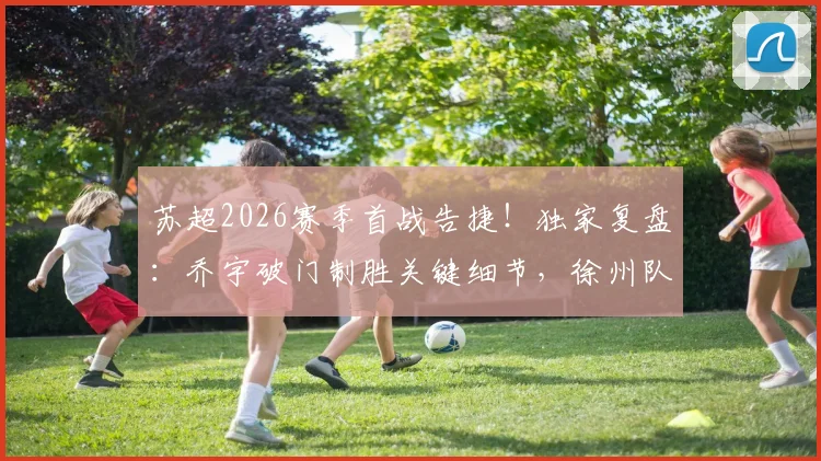 苏超2026赛季首战告捷!独家复盘:乔宇破门制胜关键细节,徐州队如何1-0力克南京队