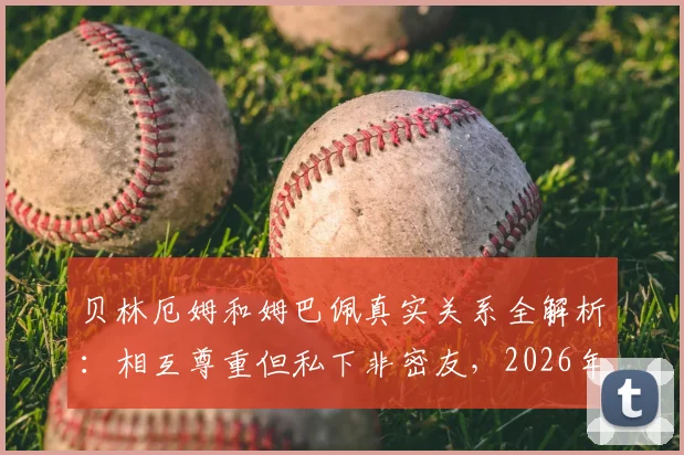 贝林厄姆和姆巴佩真实关系全解析：相互尊重但私下非密友，2026年合作前景引关注