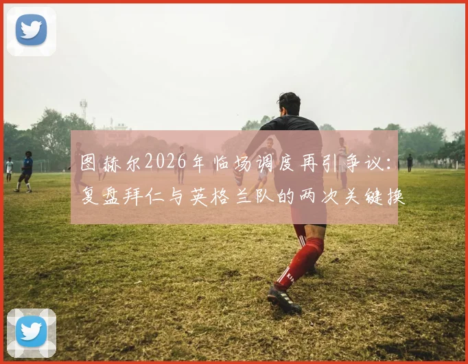 图赫尔2026年临场调度再引争议：复盘拜仁与英格兰队的两次关键换人如何影响凯恩命运